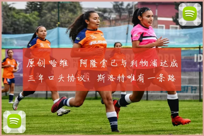 原创 哈维・阿隆索已与利物浦达成三年口头协议，斯洛特唯有一条路可 “翻盘”