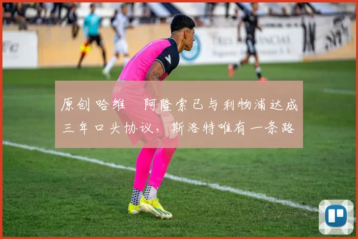 原创 哈维・阿隆索已与利物浦达成三年口头协议，斯洛特唯有一条路可 “翻盘”