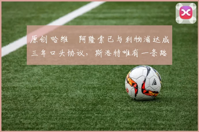 原创 哈维・阿隆索已与利物浦达成三年口头协议，斯洛特唯有一条路可 “翻盘”