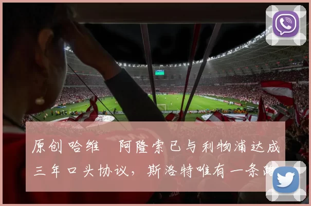 原创 哈维・阿隆索已与利物浦达成三年口头协议，斯洛特唯有一条路可 “翻盘”