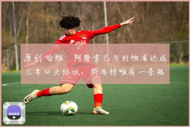 原创 哈维・阿隆索已与利物浦达成三年口头协议，斯洛特唯有一条路可 “翻盘”