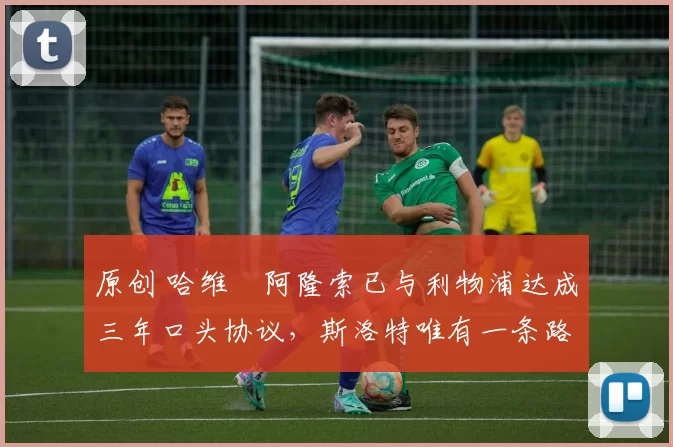 原创 哈维・阿隆索已与利物浦达成三年口头协议，斯洛特唯有一条路可 “翻盘”