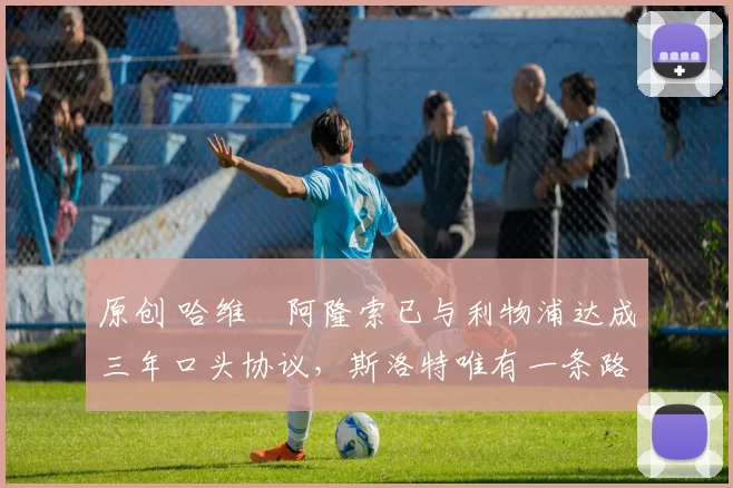 原创 哈维・阿隆索已与利物浦达成三年口头协议，斯洛特唯有一条路可 “翻盘”