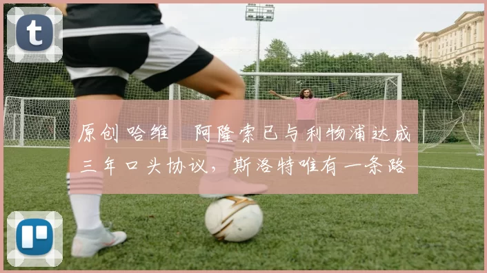 原创 哈维・阿隆索已与利物浦达成三年口头协议，斯洛特唯有一条路可 “翻盘”