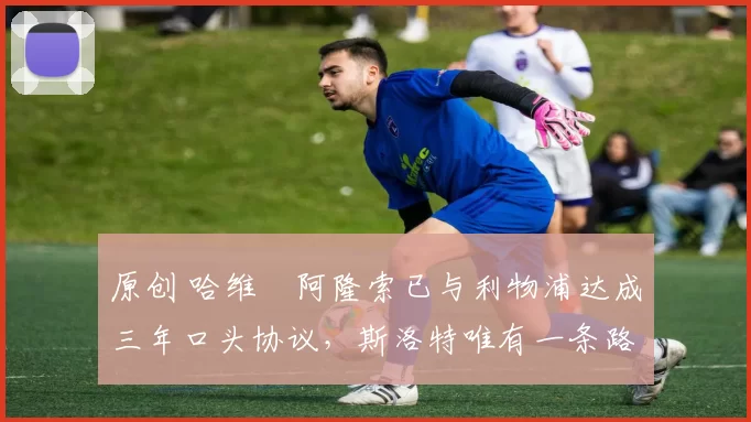 原创 哈维・阿隆索已与利物浦达成三年口头协议，斯洛特唯有一条路可 “翻盘”