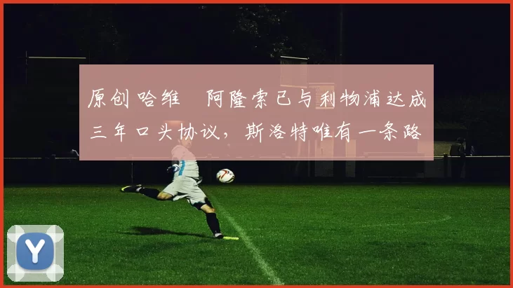 原创 哈维・阿隆索已与利物浦达成三年口头协议，斯洛特唯有一条路可 “翻盘”