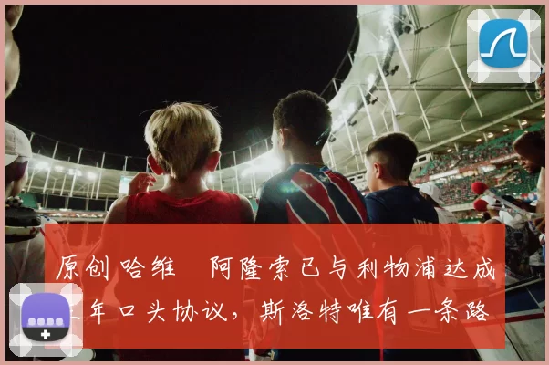 原创 哈维・阿隆索已与利物浦达成三年口头协议，斯洛特唯有一条路可 “翻盘”