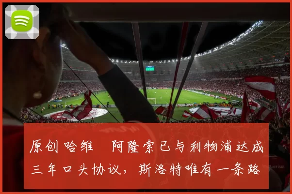 原创 哈维・阿隆索已与利物浦达成三年口头协议，斯洛特唯有一条路可 “翻盘”