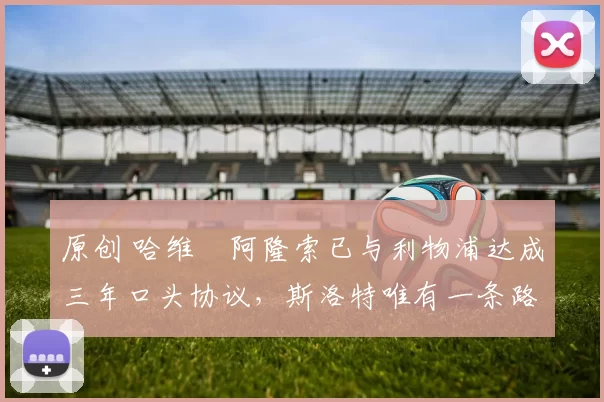 原创 哈维・阿隆索已与利物浦达成三年口头协议，斯洛特唯有一条路可 “翻盘”