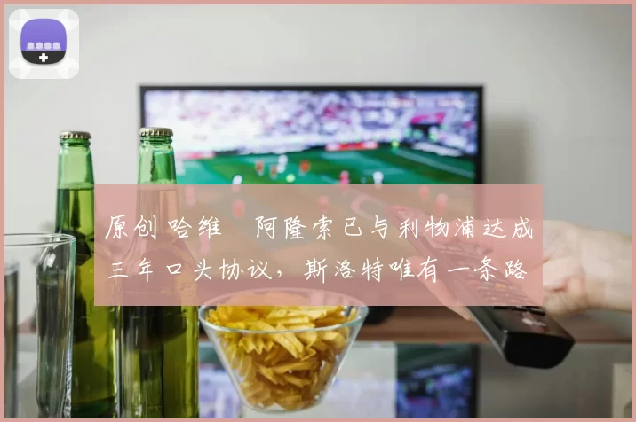 原创 哈维・阿隆索已与利物浦达成三年口头协议，斯洛特唯有一条路可 “翻盘”
