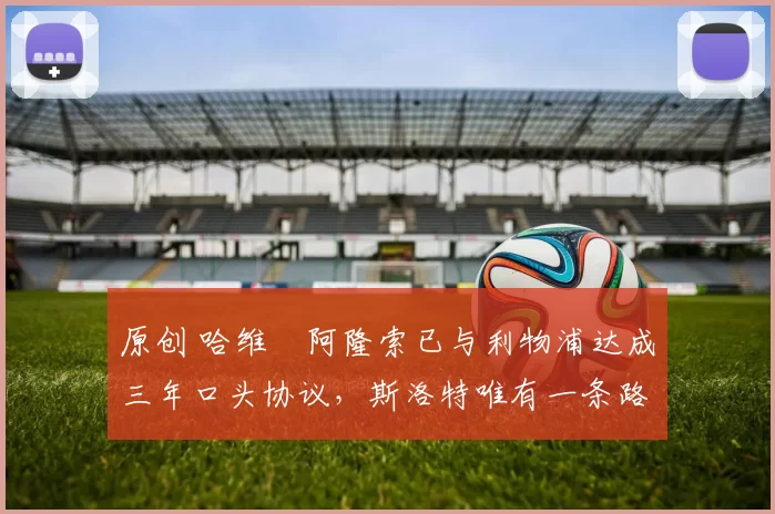 原创 哈维・阿隆索已与利物浦达成三年口头协议，斯洛特唯有一条路可 “翻盘”