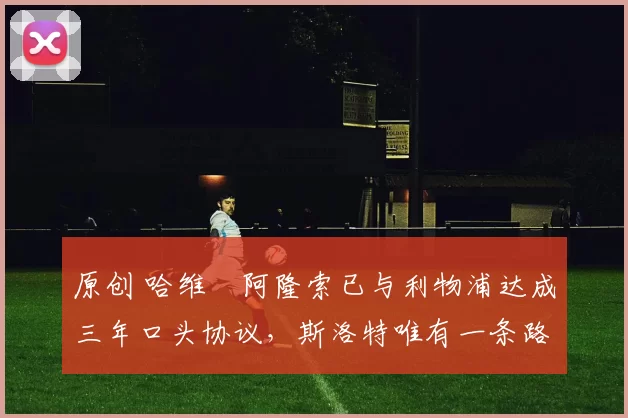 原创 哈维・阿隆索已与利物浦达成三年口头协议，斯洛特唯有一条路可 “翻盘”