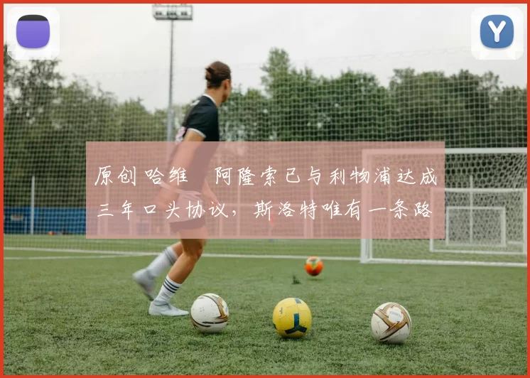 原创 哈维・阿隆索已与利物浦达成三年口头协议，斯洛特唯有一条路可 “翻盘”