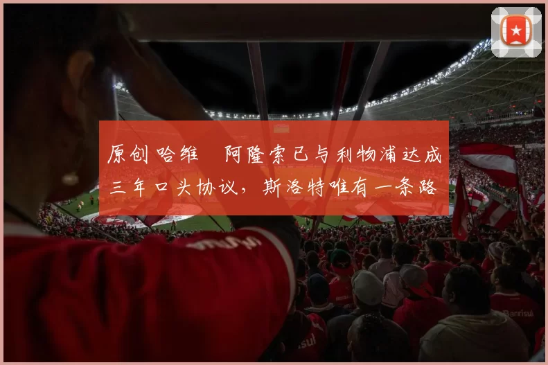 原创 哈维・阿隆索已与利物浦达成三年口头协议，斯洛特唯有一条路可 “翻盘”