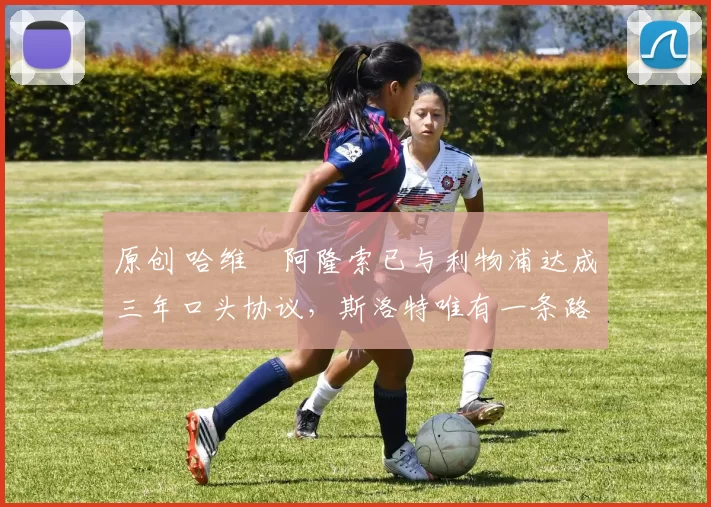 原创 哈维・阿隆索已与利物浦达成三年口头协议，斯洛特唯有一条路可 “翻盘”