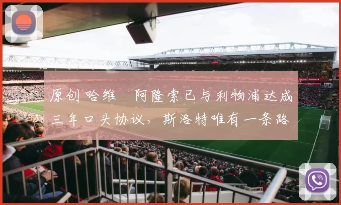 原创 哈维・阿隆索已与利物浦达成三年口头协议，斯洛特唯有一条路可 “翻盘”