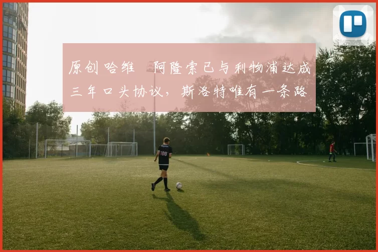 原创 哈维・阿隆索已与利物浦达成三年口头协议，斯洛特唯有一条路可 “翻盘”