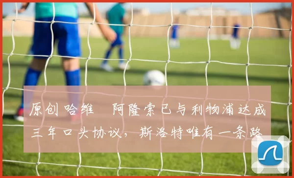 原创 哈维・阿隆索已与利物浦达成三年口头协议，斯洛特唯有一条路可 “翻盘”