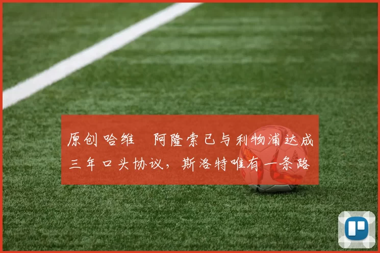 原创 哈维・阿隆索已与利物浦达成三年口头协议，斯洛特唯有一条路可 “翻盘”