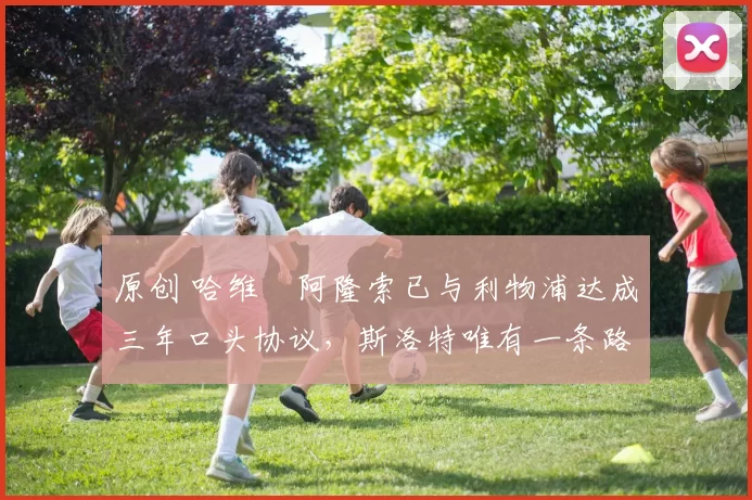 原创 哈维・阿隆索已与利物浦达成三年口头协议，斯洛特唯有一条路可 “翻盘”