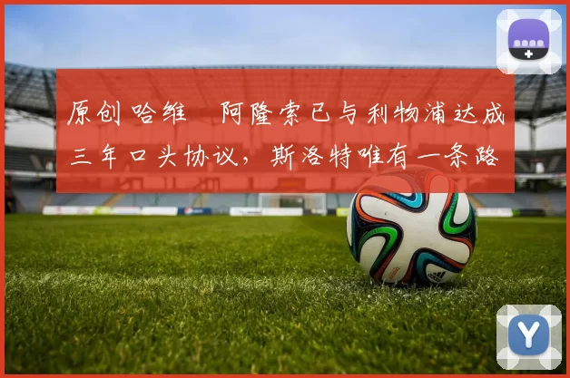 原创 哈维・阿隆索已与利物浦达成三年口头协议，斯洛特唯有一条路可 “翻盘”