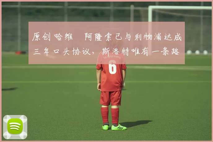 原创 哈维・阿隆索已与利物浦达成三年口头协议，斯洛特唯有一条路可 “翻盘”