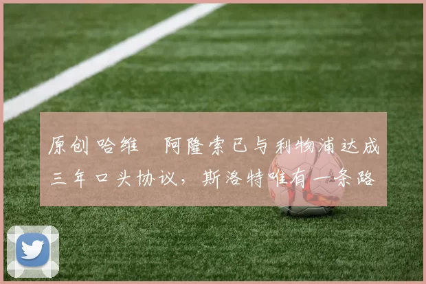 原创 哈维・阿隆索已与利物浦达成三年口头协议，斯洛特唯有一条路可 “翻盘”