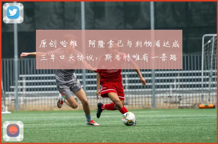 原创 哈维・阿隆索已与利物浦达成三年口头协议，斯洛特唯有一条路可 “翻盘”