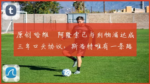 原创 哈维・阿隆索已与利物浦达成三年口头协议，斯洛特唯有一条路可 “翻盘”