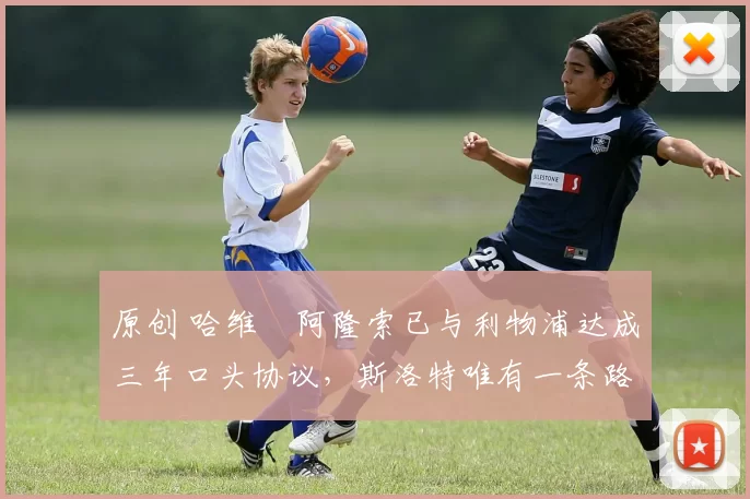 原创 哈维・阿隆索已与利物浦达成三年口头协议，斯洛特唯有一条路可 “翻盘”