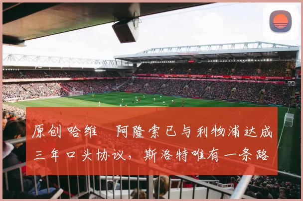 原创 哈维・阿隆索已与利物浦达成三年口头协议，斯洛特唯有一条路可 “翻盘”