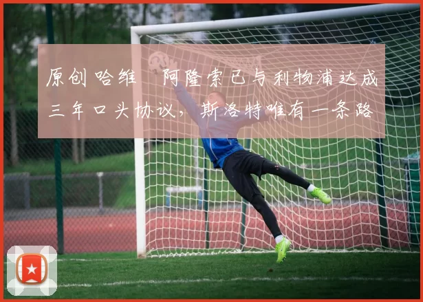 原创 哈维・阿隆索已与利物浦达成三年口头协议，斯洛特唯有一条路可 “翻盘”