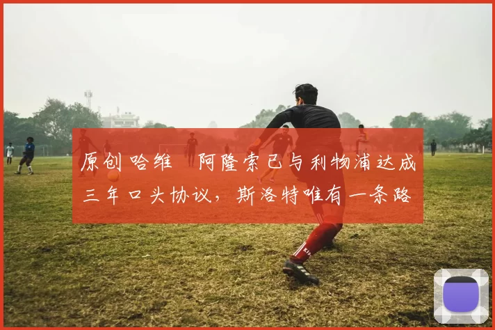 原创 哈维・阿隆索已与利物浦达成三年口头协议，斯洛特唯有一条路可 “翻盘”