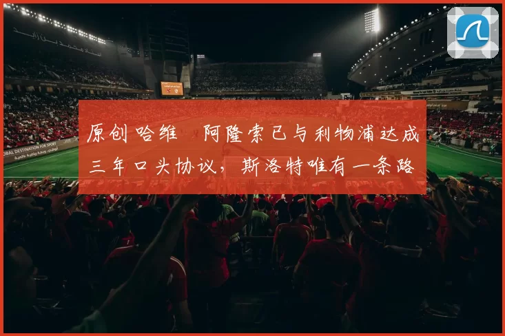 原创 哈维・阿隆索已与利物浦达成三年口头协议，斯洛特唯有一条路可 “翻盘”