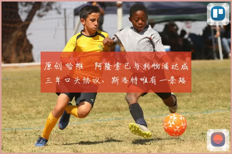 原创 哈维・阿隆索已与利物浦达成三年口头协议，斯洛特唯有一条路可 “翻盘”