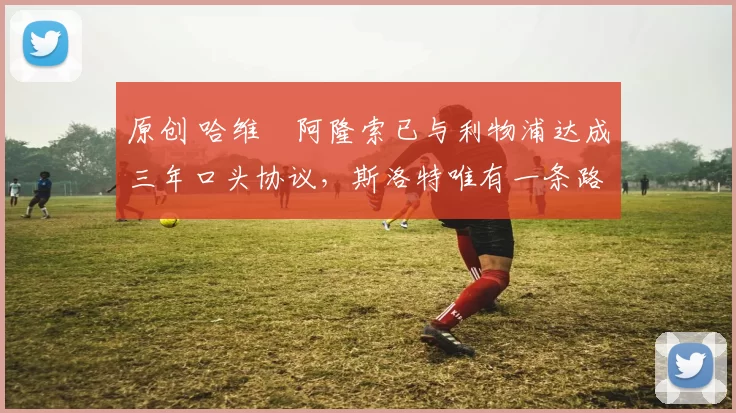 原创 哈维・阿隆索已与利物浦达成三年口头协议，斯洛特唯有一条路可 “翻盘”