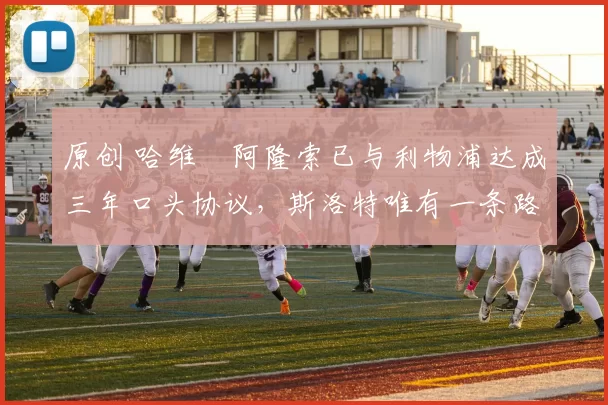 原创 哈维・阿隆索已与利物浦达成三年口头协议，斯洛特唯有一条路可 “翻盘”