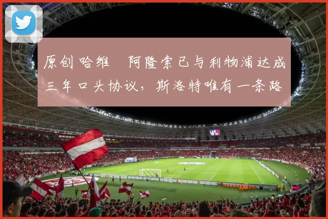 原创 哈维・阿隆索已与利物浦达成三年口头协议，斯洛特唯有一条路可 “翻盘”