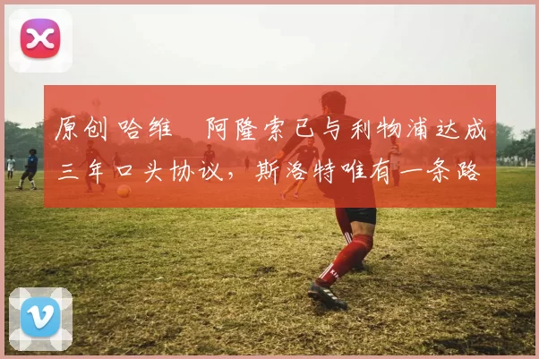 原创 哈维・阿隆索已与利物浦达成三年口头协议，斯洛特唯有一条路可 “翻盘”