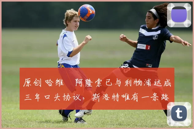 原创 哈维・阿隆索已与利物浦达成三年口头协议，斯洛特唯有一条路可 “翻盘”