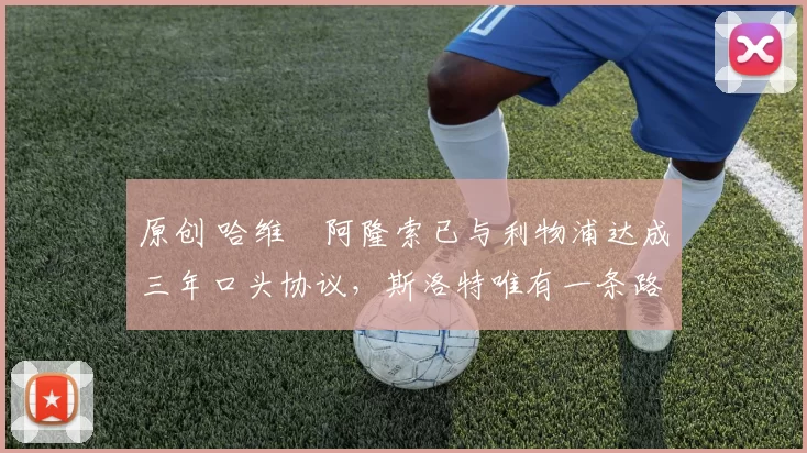 原创 哈维・阿隆索已与利物浦达成三年口头协议，斯洛特唯有一条路可 “翻盘”