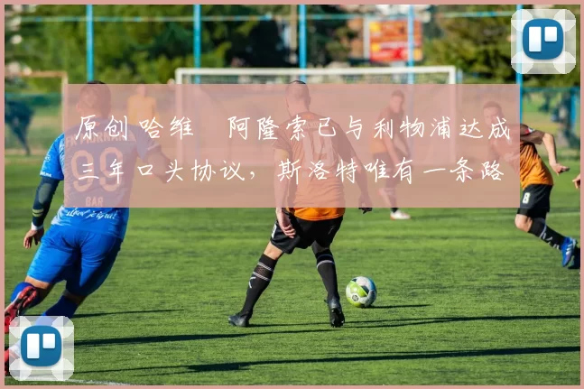 原创 哈维・阿隆索已与利物浦达成三年口头协议，斯洛特唯有一条路可 “翻盘”