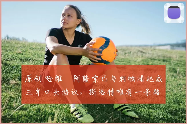 原创 哈维・阿隆索已与利物浦达成三年口头协议,斯洛特唯有一条路可 “翻盘”