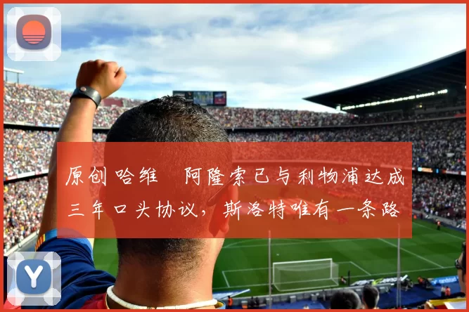 原创 哈维・阿隆索已与利物浦达成三年口头协议，斯洛特唯有一条路可 “翻盘”