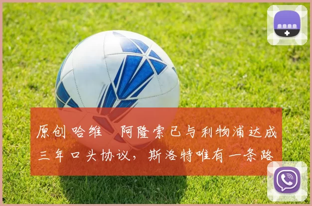 原创 哈维・阿隆索已与利物浦达成三年口头协议，斯洛特唯有一条路可 “翻盘”