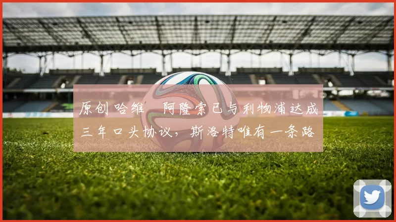 原创 哈维・阿隆索已与利物浦达成三年口头协议，斯洛特唯有一条路可 “翻盘”