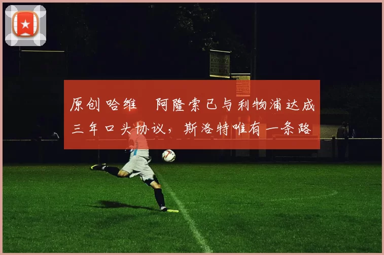 原创 哈维・阿隆索已与利物浦达成三年口头协议，斯洛特唯有一条路可 “翻盘”