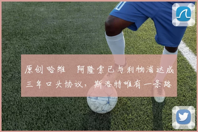 原创 哈维・阿隆索已与利物浦达成三年口头协议，斯洛特唯有一条路可 “翻盘”