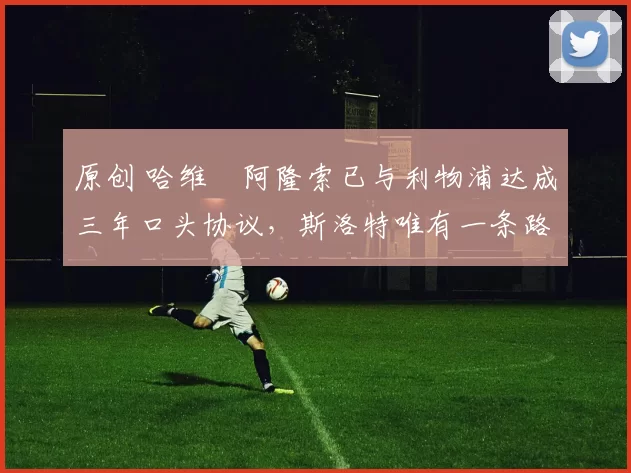 原创 哈维・阿隆索已与利物浦达成三年口头协议，斯洛特唯有一条路可 “翻盘”