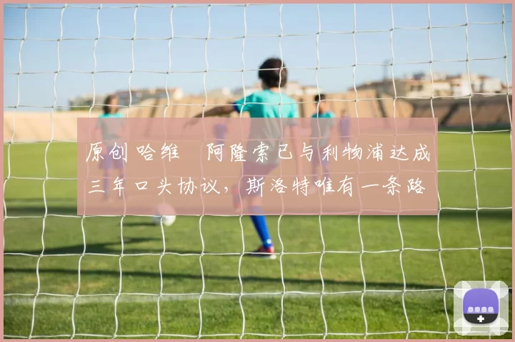 原创 哈维・阿隆索已与利物浦达成三年口头协议，斯洛特唯有一条路可 “翻盘”